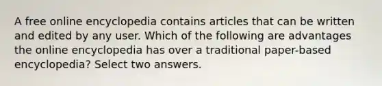 A free online encyclopedia contains articles that can be written and edited by any user. Which of the following are advantages the online encyclopedia has over a traditional paper-based encyclopedia? Select two answers.