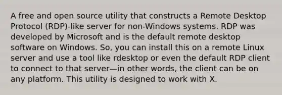 A free and open source utility that constructs a Remote Desktop Protocol (RDP)-like server for non-Windows systems. RDP was developed by Microsoft and is the default remote desktop software on Windows. So, you can install this on a remote Linux server and use a tool like rdesktop or even the default RDP client to connect to that server—in other words, the client can be on any platform. This utility is designed to work with X.