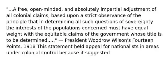 "...A free, open-minded, and absolutely impartial adjustment of all colonial claims, based upon a strict observance of the principle that in determining all such questions of sovereignty the interests of the populations concerned must have equal weight with the equitable claims of the government whose title is to be determined....." — President Woodrow Wilson's Fourteen Points, 1918 This statement held appeal for nationalists in areas under colonial control because it suggested