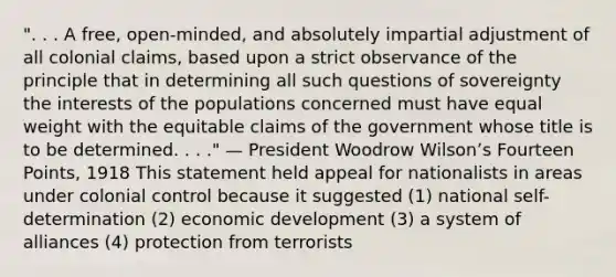 ". . . A free, open-minded, and absolutely impartial adjustment of all colonial claims, based upon a strict observance of the principle that in determining all such questions of sovereignty the interests of the populations concerned must have equal weight with the equitable claims of the government whose title is to be determined. . . ." — President Woodrow Wilsonʼs Fourteen Points, 1918 This statement held appeal for nationalists in areas under colonial control because it suggested (1) national self-determination (2) economic development (3) a system of alliances (4) protection from terrorists