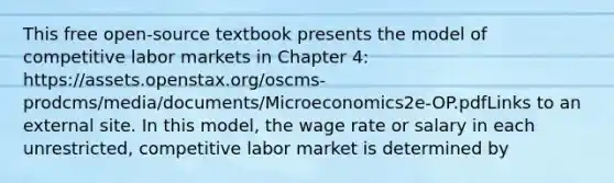 This free open-source textbook presents the model of competitive labor markets in Chapter 4: https://assets.openstax.org/oscms-prodcms/media/documents/Microeconomics2e-OP.pdfLinks to an external site. In this model, the wage rate or salary in each unrestricted, competitive labor market is determined by