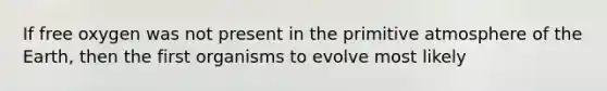 If free oxygen was not present in the primitive atmosphere of the Earth, then the first organisms to evolve most likely