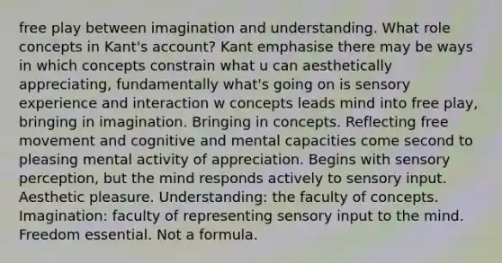 free play between imagination and understanding. What role concepts in Kant's account? Kant emphasise there may be ways in which concepts constrain what u can aesthetically appreciating, fundamentally what's going on is sensory experience and interaction w concepts leads mind into free play, bringing in imagination. Bringing in concepts. Reflecting free movement and cognitive and mental capacities come second to pleasing mental activity of appreciation. Begins with sensory perception, but the mind responds actively to sensory input. Aesthetic pleasure. Understanding: the faculty of concepts. Imagination: faculty of representing sensory input to the mind. Freedom essential. Not a formula.