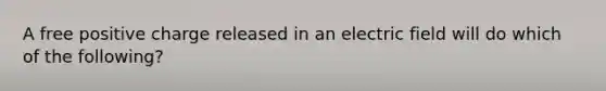 A free positive charge released in an electric field will do which of the following?