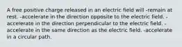 A free positive charge released in an electric field will -remain at rest. -accelerate in the direction opposite to the electric field. -accelerate in the direction perpendicular to the electric field. -accelerate in the same direction as the electric field. -accelerate in a circular path.