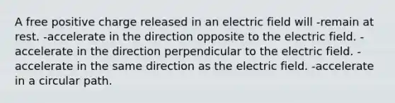 A free positive charge released in an electric field will -remain at rest. -accelerate in the direction opposite to the electric field. -accelerate in the direction perpendicular to the electric field. -accelerate in the same direction as the electric field. -accelerate in a circular path.