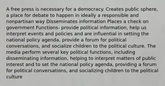 A free press is necessary for a democracy. Creates public sphere, a place for debate to happen in ideally a responsible and nonpartisan way Disseminates information Places a check on government Functions- provide political information, help us interpret events and policies and are influential in setting the national policy agenda, provide a forum for political conversations, and socialize children to the political culture. The media perform several key political functions, including disseminating information, helping to interpret matters of public interest and to set the national policy agenda, providing a forum for political conversations, and socializing children to the political culture