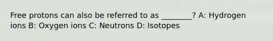 Free protons can also be referred to as ________? A: Hydrogen ions B: Oxygen ions C: Neutrons D: Isotopes