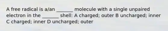 A free radical is a/an _______ molecule with a single unpaired electron in the _______ shell: A charged; outer B uncharged; inner C charged; inner D uncharged; outer