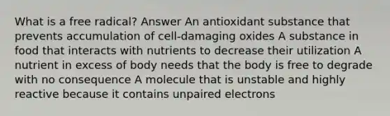 What is a free radical? Answer An antioxidant substance that prevents accumulation of cell-damaging oxides A substance in food that interacts with nutrients to decrease their utilization A nutrient in excess of body needs that the body is free to degrade with no consequence A molecule that is unstable and highly reactive because it contains unpaired electrons