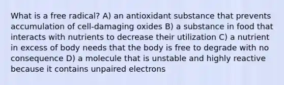 What is a free radical? A) an antioxidant substance that prevents accumulation of cell-damaging oxides B) a substance in food that interacts with nutrients to decrease their utilization C) a nutrient in excess of body needs that the body is free to degrade with no consequence D) a molecule that is unstable and highly reactive because it contains unpaired electrons