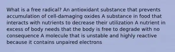 What is a free radical? An antioxidant substance that prevents accumulation of cell-damaging oxides A substance in food that interacts with nutrients to decrease their utilization A nutrient in excess of body needs that the body is free to degrade with no consequence A molecule that is unstable and highly reactive because it contains unpaired electrons