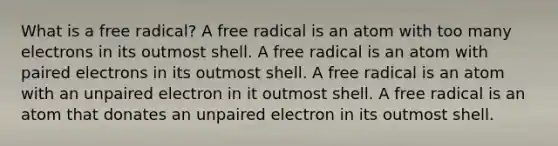 What is a free radical? A free radical is an atom with too many electrons in its outmost shell. A free radical is an atom with paired electrons in its outmost shell. A free radical is an atom with an unpaired electron in it outmost shell. A free radical is an atom that donates an unpaired electron in its outmost shell.