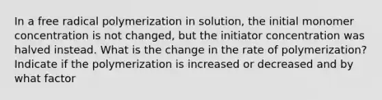 In a free radical polymerization in solution, the initial monomer concentration is not changed, but the initiator concentration was halved instead. What is the change in the rate of polymerization? Indicate if the polymerization is increased or decreased and by what factor