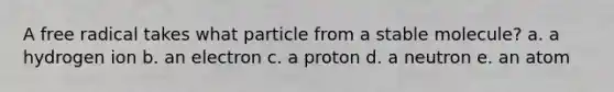 ​A free radical takes what particle from a stable molecule? a. ​a hydrogen ion b. ​an electron c. ​a proton d. ​a neutron e. ​an atom