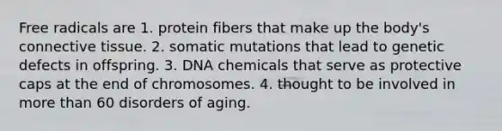 Free radicals are 1. protein fibers that make up the body's <a href='https://www.questionai.com/knowledge/kYDr0DHyc8-connective-tissue' class='anchor-knowledge'>connective tissue</a>. 2. somatic mutations that lead to genetic defects in offspring. 3. DNA chemicals that serve as protective caps at the end of chromosomes. 4. thought to be involved in <a href='https://www.questionai.com/knowledge/keWHlEPx42-more-than' class='anchor-knowledge'>more than</a> 60 disorders of aging.