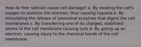 How do free radicals cause cell damage? a. By stealing the cell's oxygen to stabilize the electron, thus causing hypoxia b. By stimulating the release of lysosomal enzymes that digest the cell membranes c. By transferring one of its charged, stabilized atoms to the cell membrane causing lysis d. By giving up an electron, causing injury to the chemical bonds of the cell membrane