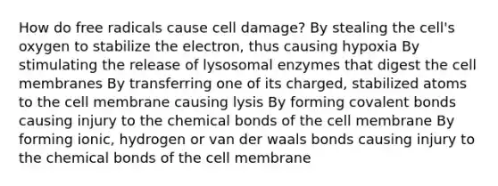 How do free radicals cause cell damage? By stealing the cell's oxygen to stabilize the electron, thus causing hypoxia By stimulating the release of lysosomal enzymes that digest the cell membranes By transferring one of its charged, stabilized atoms to the cell membrane causing lysis By forming covalent bonds causing injury to the chemical bonds of the cell membrane By forming ionic, hydrogen or van der waals bonds causing injury to the chemical bonds of the cell membrane