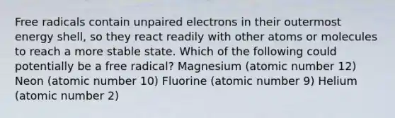 Free radicals contain unpaired electrons in their outermost energy shell, so they react readily with other atoms or molecules to reach a more stable state. Which of the following could potentially be a free radical? Magnesium (atomic number 12) Neon (atomic number 10) Fluorine (atomic number 9) Helium (atomic number 2)