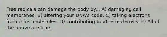 Free radicals can damage the body by... A) damaging cell membranes. B) altering your DNA's code. C) taking electrons from other molecules. D) contributing to atherosclerosis. E) All of the above are true.