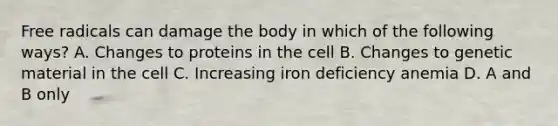 Free radicals can damage the body in which of the following ways? A. Changes to proteins in the cell B. Changes to genetic material in the cell C. Increasing iron deficiency anemia D. A and B only