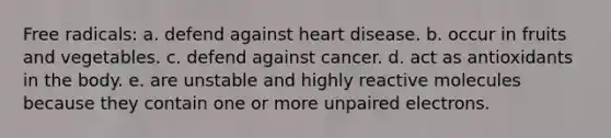 Free radicals: a. defend against heart disease. b. occur in fruits and vegetables. c. defend against cancer. d. act as antioxidants in the body. e. are unstable and highly reactive molecules because they contain one or more unpaired electrons.