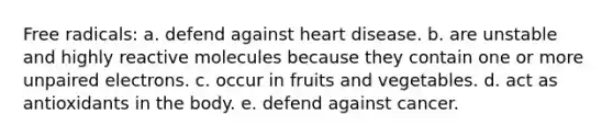 Free radicals: a. defend against heart disease. b. are unstable and highly reactive molecules because they contain one or more unpaired electrons. c. occur in fruits and vegetables. d. act as antioxidants in the body. e. defend against cancer.