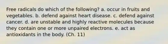 Free radicals do which of the following? a. occur in fruits and vegetables. b. defend against heart disease. c. defend against cancer. d. are unstable and highly reactive molecules because they contain one or more unpaired electrons. e. act as antioxidants in the body. (Ch. 11)