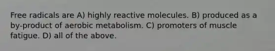 Free radicals are A) highly reactive molecules. B) produced as a by-product of aerobic metabolism. C) promoters of muscle fatigue. D) all of the above.