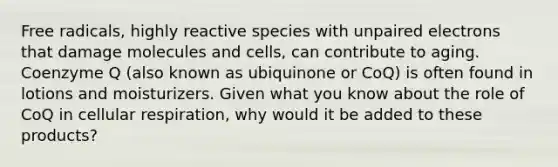 Free radicals, highly reactive species with unpaired electrons that damage molecules and cells, can contribute to aging. Coenzyme Q (also known as ubiquinone or CoQ) is often found in lotions and moisturizers. Given what you know about the role of CoQ in cellular respiration, why would it be added to these products?