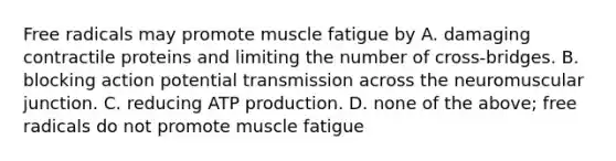 Free radicals may promote muscle fatigue by A. damaging contractile proteins and limiting the number of cross-bridges. B. blocking action potential transmission across the neuromuscular junction. C. reducing ATP production. D. none of the above; free radicals do not promote muscle fatigue