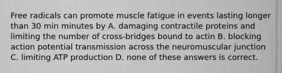 Free radicals can promote muscle fatigue in events lasting longer than 30 min minutes by A. damaging contractile proteins and limiting the number of cross-bridges bound to actin B. blocking action potential transmission across the neuromuscular junction C. limiting <a href='https://www.questionai.com/knowledge/kQXM5vFKbG-atp-production' class='anchor-knowledge'>atp production</a> D. none of these answers is correct.