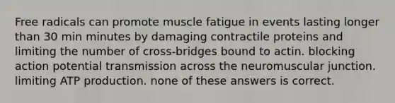 Free radicals can promote muscle fatigue in events lasting longer than 30 min minutes by damaging contractile proteins and limiting the number of cross-bridges bound to actin. blocking action potential transmission across the neuromuscular junction. limiting ATP production. none of these answers is correct.