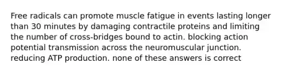 Free radicals can promote muscle fatigue in events lasting longer than 30 minutes by damaging contractile proteins and limiting the number of cross-bridges bound to actin. blocking action potential transmission across the neuromuscular junction. reducing <a href='https://www.questionai.com/knowledge/kQXM5vFKbG-atp-production' class='anchor-knowledge'>atp production</a>. none of these answers is correct