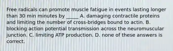 Free radicals can promote muscle fatigue in events lasting longer than 30 min minutes by _____ A. damaging contractile proteins and limiting the number of cross-bridges bound to actin. B. blocking action potential transmission across the neuromuscular junction. C. limiting ATP production. D. none of these answers is correct.