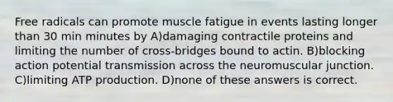 Free radicals can promote muscle fatigue in events lasting longer than 30 min minutes by A)damaging contractile proteins and limiting the number of cross-bridges bound to actin. B)blocking action potential transmission across the neuromuscular junction. C)limiting ATP production. D)none of these answers is correct.