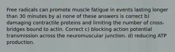 Free radicals can promote muscle fatigue in events lasting longer than 30 minutes by a) none of these answers is correct b) damaging contractile proteins and limiting the number of cross-bridges bound to actin. Correct c) blocking action potential transmission across the neuromuscular junction. d) reducing ATP production.