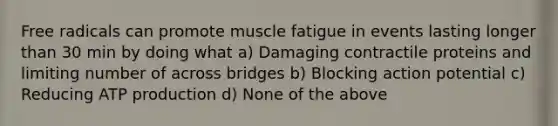 Free radicals can promote muscle fatigue in events lasting longer than 30 min by doing what a) Damaging contractile proteins and limiting number of across bridges b) Blocking action potential c) Reducing ATP production d) None of the above