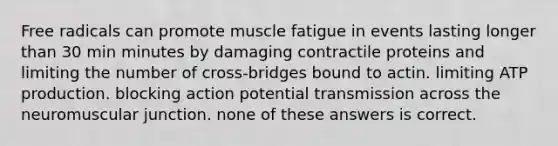 Free radicals can promote muscle fatigue in events lasting longer than 30 min minutes by damaging contractile proteins and limiting the number of cross-bridges bound to actin. limiting ATP production. blocking action potential transmission across the neuromuscular junction. none of these answers is correct.