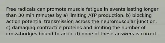 Free radicals can promote muscle fatigue in events lasting longer than 30 min minutes by a) limiting <a href='https://www.questionai.com/knowledge/kQXM5vFKbG-atp-production' class='anchor-knowledge'>atp production</a>. b) blocking action potential transmission across the neuromuscular junction. c) damaging contractile proteins and limiting the number of cross-bridges bound to actin. d) none of these answers is correct.