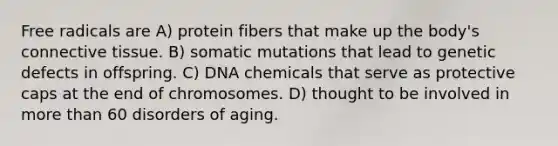 Free radicals are A) protein fibers that make up the body's connective tissue. B) somatic mutations that lead to genetic defects in offspring. C) DNA chemicals that serve as protective caps at the end of chromosomes. D) thought to be involved in more than 60 disorders of aging.