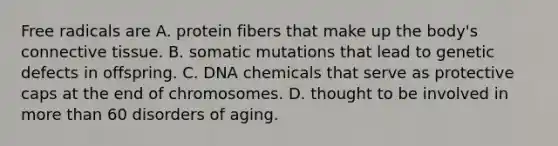 Free radicals are A. protein fibers that make up the body's connective tissue. B. somatic mutations that lead to genetic defects in offspring. C. DNA chemicals that serve as protective caps at the end of chromosomes. D. thought to be involved in more than 60 disorders of aging.