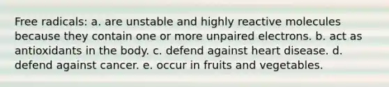 Free radicals: a. are unstable and highly reactive molecules because they contain one or more unpaired electrons. b. act as antioxidants in the body. c. defend against heart disease. d. defend against cancer. e. occur in fruits and vegetables.