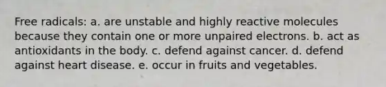 Free radicals: a. are unstable and highly reactive molecules because they contain one or more unpaired electrons. b. act as antioxidants in the body. c. defend against cancer. d. defend against heart disease. e. occur in fruits and vegetables.