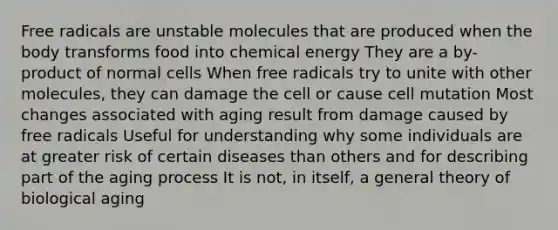 Free radicals are unstable molecules that are produced when the body transforms food into chemical energy They are a by-product of normal cells When free radicals try to unite with other molecules, they can damage the cell or cause cell mutation Most changes associated with aging result from damage caused by free radicals Useful for understanding why some individuals are at greater risk of certain diseases than others and for describing part of the aging process It is not, in itself, a general theory of biological aging