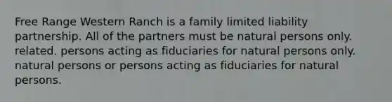 Free Range Western Ranch is a family limited liability partnership. All of the partners must be natural persons only. related. persons acting as fiduciaries for natural persons only. natural persons or persons acting as fiduciaries for natural persons.