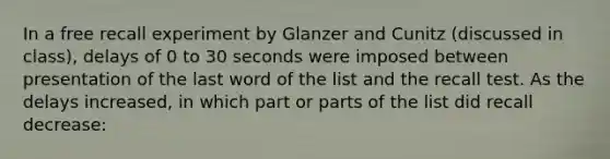 In a free recall experiment by Glanzer and Cunitz (discussed in class), delays of 0 to 30 seconds were imposed between presentation of the last word of the list and the recall test. As the delays increased, in which part or parts of the list did recall decrease: