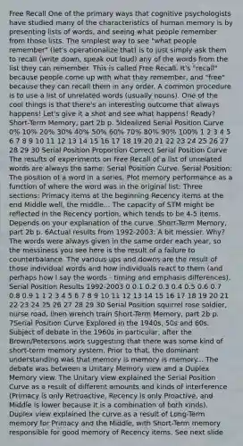 Free Recall One of the primary ways that cognitive psychologists have studied many of the characteristics of human memory is by presenting lists of words, and seeing what people remember from those lists. The simplest way to see "what people remember" (let's operationalize that) is to just simply ask them to recall (write down, speak out loud) any of the words from the list they can remember. This is called Free Recall. It's "recall" because people come up with what they remember, and "free" because they can recall them in any order. A common procedure is to use a list of unrelated words (usually nouns). One of the cool things is that there's an interesting outcome that always happens! Let's give it a shot and see what happens! Ready? Short-Term Memory, part 2b p. 5Idealized Serial Position Curve 0% 10% 20% 30% 40% 50% 60% 70% 80% 90% 100% 1 2 3 4 5 6 7 8 9 10 11 12 13 14 15 16 17 18 19 20 21 22 23 24 25 26 27 28 29 30 Serial Position Proportion Correct Serial Position Curve The results of experiments on Free Recall of a list of unrelated words are always the same: Serial Position Curve. Serial Position: The position of a word in a series. Plot memory performance as a function of where the word was in the original list: Three sections: Primacy items at the beginning Recency items at the end Middle well, the middle... The capacity of STM might be reflected in the Recency portion, which tends to be 4-5 items. Depends on your explanation of the curve. Short-Term Memory, part 2b p. 6Actual results from 1992-2003: A bit messier. Why? The words were always given in the same order each year, so the messiness you see here is the result of a failure to counterbalance. The various ups and downs are the result of those individual words and how individuals react to them (and perhaps how I say the words - timing and emphasis differences). Serial Position Results 1992-2003 0 0.1 0.2 0.3 0.4 0.5 0.6 0.7 0.8 0.9 1 1 2 3 4 5 6 7 8 9 10 11 12 13 14 15 16 17 18 19 20 21 22 23 24 25 26 27 28 29 30 Serial Position squirrel rose soldier, nurse road, linen wrench train Short-Term Memory, part 2b p. 7Serial Position Curve Explored in the 1940s, 50s and 60s. Subject of debate in the 1960s in particular, after the Brown/Petersons work suggesting that there was some kind of short-term memory system. Prior to that, the dominant understanding was that memory is memory is memory... The debate was between a Unitary Memory view and a Duplex Memory view. The Unitary view explained the Serial Position Curve as a result of different amounts and kinds of interference (Primacy is only Retroactive, Recency is only Proactive, and Middle is lower because it is a combination of both kinds). Duplex view explained the curve as a result of Long-Term memory for Primacy and the Middle, with Short-Term memory responsible for good memory of Recency items. See next slide