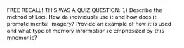 FREE RECALL! THIS WAS A QUIZ QUESTION: 1) Describe the method of Loci. How do individuals use it and how does it promote mental imagery? Provide an example of how it is used and what type of memory information ie emphasized by this mnemonic?