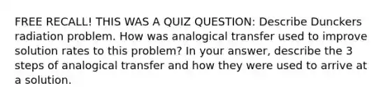 FREE RECALL! THIS WAS A QUIZ QUESTION: Describe Dunckers radiation problem. How was analogical transfer used to improve solution rates to this problem? In your answer, describe the 3 steps of analogical transfer and how they were used to arrive at a solution.